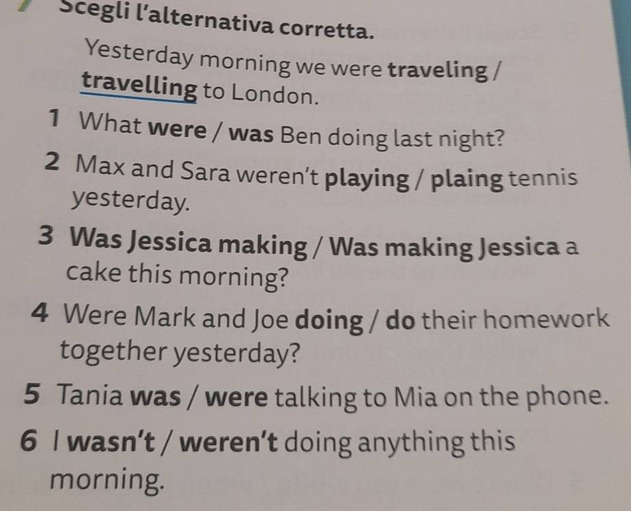 Scegli l’alternativa corretta. 
Yesterday morning we were traveling 
travelling to London. 
1 What were / was Ben doing last night? 
2 Max and Sara weren’t playing / plaing tennis 
yesterday. 
3 Was Jessica making / Was making Jessica a 
cake this morning? 
4 Were Mark and Joe doing / do their homework 
together yesterday? 
5 Tania was / were talking to Mia on the phone. 
6 I wasn’t / weren’t doing anything this 
morning.