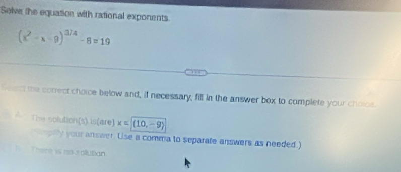 Solve the equation with rational exponents
(x^2-x-9)^3/4-8=19
Select the correct choice below and, if necessary, fill in the answer box to complete your choice.
The solution(s) is(are) x=|(10,-9)
Soplly your answer. Use a comma to separate answers as needed.)
B There is no solutian