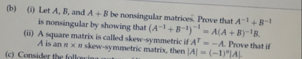 Let A, B, and A+B be nonsingular matrices. Prove that A^(-1)+B^(-1)
is nonsingular by showing that (A^(-1)+B^(-1))^-1=A(A+B)^-1B. 
(ii) A square matrix is called skew-symmetric if A^T=-A. Prove that if
A is an π × 1 skew-symmetric matrix, then |A|=(-1)^n|A|. 
(c) Consider the followin