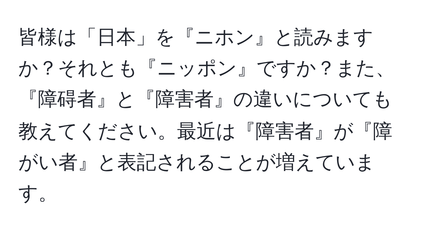 皆様は「日本」を『ニホン』と読みますか？それとも『ニッポン』ですか？また、『障碍者』と『障害者』の違いについても教えてください。最近は『障害者』が『障がい者』と表記されることが増えています。