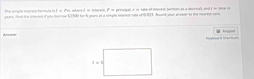 The simple interest formula is I=Prt , where I= interest, P= principal, r= rate of interest (written as a decimal), and t= time in
years. Find the interest if you borrow $2500 for 6 years at a simple interest rate of 0.025. Round your answer to the nearest cent.
Keypad
Answer
Keyboard Shortcuts