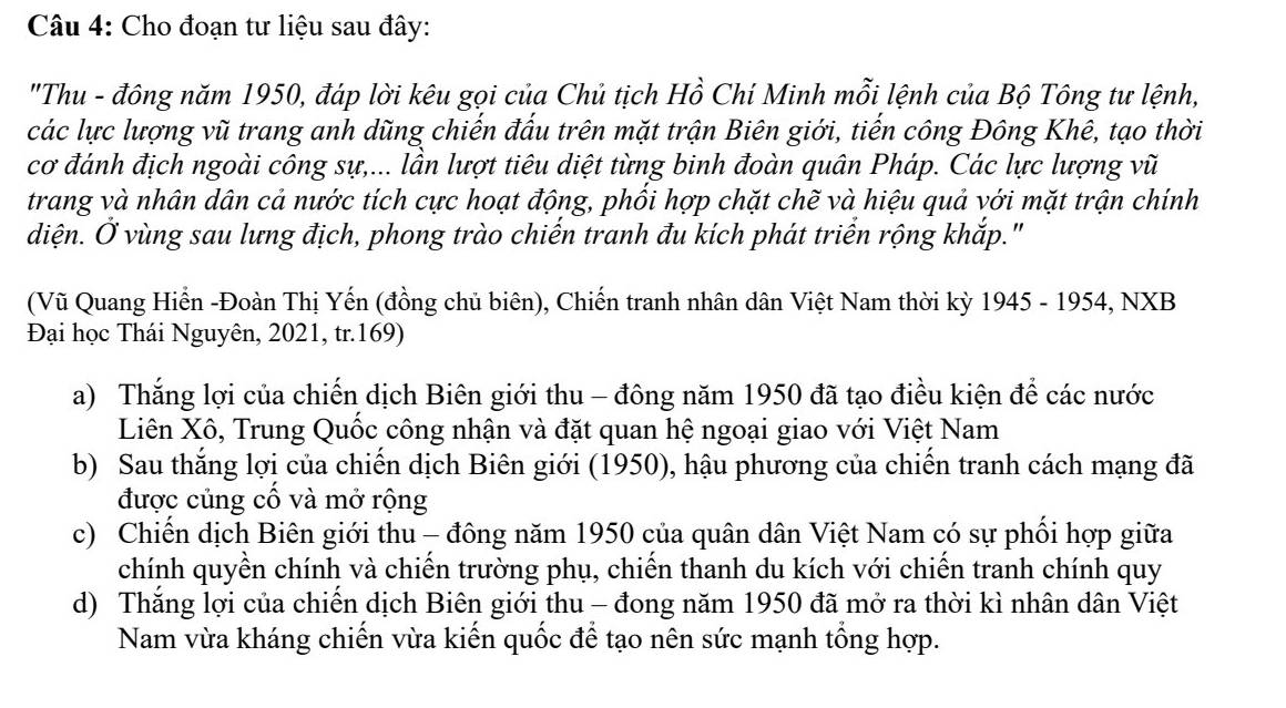 Cho đoạn tư liệu sau đây: 
"Thu - đông năm 1950, đáp lời kêu gọi của Chủ tịch Hồ Chí Minh mỗi lệnh của Bộ Tông tư lệnh, 
các lực lượng vũ trang anh dũng chiến đấu trên mặt trận Biên giới, tiến công Đông Khê, tạo thời 
cơ đánh địch ngoài công sự,... lần lượt tiêu diệt từng binh đoàn quân Pháp. Các lực lượng vũ 
trang và nhân dân cả nước tích cực hoạt động, phối hợp chặt chẽ và hiệu quả với mặt trận chính 
diện. Ở vùng sau lưng địch, phong trào chiến tranh đu kích phát triển rộng khắp." 
(Vũ Quang Hiển -Đoàn Thị Yến (đồng chủ biên), Chiến tranh nhân dân Việt Nam thời kỳ 1945 - 1954, NXB 
Đại học Thái Nguyên, 2021, tr.169) 
a) Thắng lợi của chiến dịch Biên giới thu - đông năm 1950 đã tạo điều kiện để các nước 
Liên Xô, Trung Quốc công nhận và đặt quan hệ ngoại giao với Việt Nam 
b) Sau thắng lợi của chiến dịch Biên giới (1950), hậu phương của chiến tranh cách mạng đã 
được củng cổ và mở rộng 
c) Chiến dịch Biên giới thu - đông năm 1950 của quân dân Việt Nam có sự phối hợp giữa 
chính quyền chính và chiến trường phụ, chiến thanh du kích với chiến tranh chính quy 
d) Thắng lợi của chiến dịch Biên giới thu - đong năm 1950 đã mở ra thời kì nhân dân Việt 
Nam vừa kháng chiến vừa kiến quốc để tạo nên sức mạnh tổng hợp.