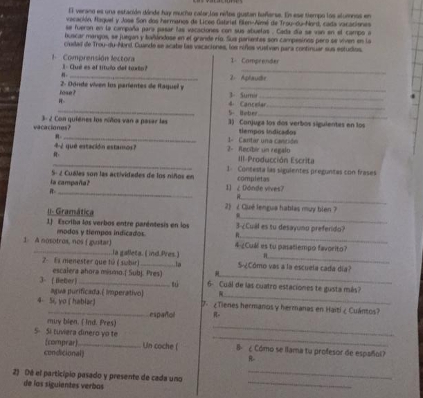 El verano es una estación dónde hay mucho calor,los niños gustan bañarse. En ese tiempo los alumnos en
vacación, Raquel y Jose Son dos hermanos de Liceo Gatriel Bien-Almé de Troy-du-Nord, cada vacaciones
se fueron en la campaña para pasar las vacaciones con sus abuelas . Cada día se van en el campo a
buscar mangos, se juegan y bañándose en el grande río. Sus parientes son campesinos pero se viven en la
ciudad de Trou-du-Nord. Cuando se acabe las vacaciones, los niños vuelvan para continuar sus estudios.
I Comprensión lectora 1 Camprender
1- Qué es el título del texto? 2. Aplaudir
2- Dónde viven los parientes de Raquel y_
Jose? 3- Sumie_
_
4 Cancelar_
5- Beber_
3- 2 Con quiénes los niños van a pasar las 3) Conjuga los dos verbos siguientes en los
vacaciones? tiempos indicados
R _1- Cantar una canción
4-2 qué estación estamos? 2- Recibir un regalo
_
III-Producción Escrita
1-  Contesta las sigulentes preguntas con frases
S- ¿ Cuáles son las actividades de los niños en completas
la campaña? 1) ¿ Dónde vives?
_
R-_
I- Gramática
2) ¿ Clué lengua hablas muy bien ?
_
1) Escriba los verbos entre paréntesis en los 3-¿Cuál es tu desayuno preferido?
modos y tiempos indicados
_R
1 A nosotros, nos ( gustar) 4-¿Cuál es tu pasatiempo favorito?
_
la galleta. ( ind.Pres.)
_
2- Es menester que tú ( subir)_ tạ S-¿Cómo vas a la escuela cada día?
escalera ahora mismo.( Subj. Pres)
tú
_
3- ( Beber) _6- Cuál de las cuatro estaciones te gusta más?
agua purificada.( imperativo)
4 Si, yo ( hablar) 7.  ¿Tienes hermanos y hermanas en Haiti ¿ Cuántos?
español R-
_
muy blen. ( Ind. Pres)
_
5 Si tuviera dinero yo te
(comprar)_ Un coche ( B. ¿ Cómo se llama tu profesor de español?
condicional)
R-
_
2) Dé el particípio pasado y presente de cada uno_
de los siguientes verbas