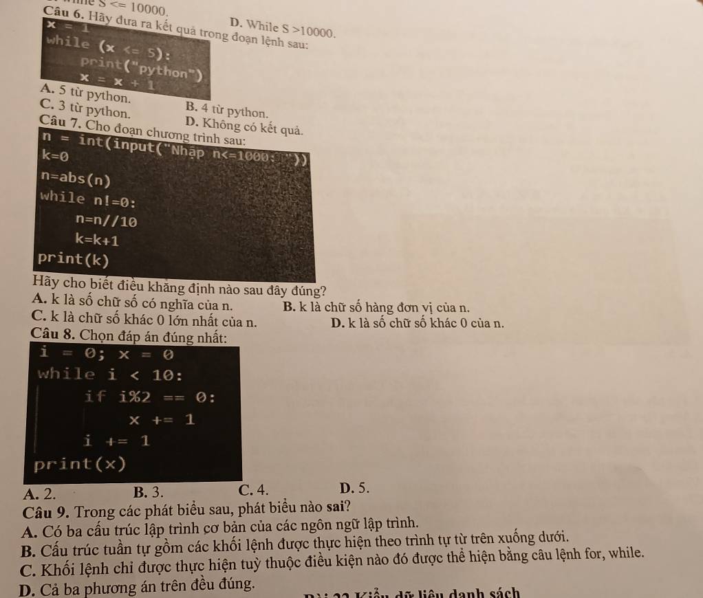 me S . D. While S>10000. 
Câu 6. Hãy đưa ra kết quả trong đoạn lệnh sau:
A. 5 từ python. B. 4 từ python.
C. 3 từ python. D. Không có kết quả.
Câu 7. Cho đoạn chương trình sau:
n= int(input("Nhập n :
k=0
n=abs(n)
while n!=0 :
n=n//10
k=k+1
print(k)
Hãy cho biết điều khăng định nào sau đây đúng?
A. k là số chữ số có nghĩa của n. B. k là chữ số hàng đơn vị của n.
C. k là chữ số khác 0 lớn nhất của n. D. k là số chữ số khác 0 của n.
Câu 8. Chọn đáp án đúng nhất:
i=0; x=0
while i<10</tex> :
i 45° i% 2==0 :
x+=1
i t=1
print(x)
A. 2. B. 3. C. 4. D. 5.
Câu 9. Trong các phát biểu sau, phát biểu nào sai?
A. Có ba cấu trúc lập trình cơ bản của các ngôn ngữ lập trình.
B. Cấu trúc tuần tự gồm các khối lệnh được thực hiện theo trình tự từ trên xuống dưới.
C. Khối lệnh chỉ được thực hiện tuỳ thuộc điều kiện nào đó được thể hiện bằng câu lệnh for, while.
D. Cả ba phương án trên đều đúng.
* liê u danh sách