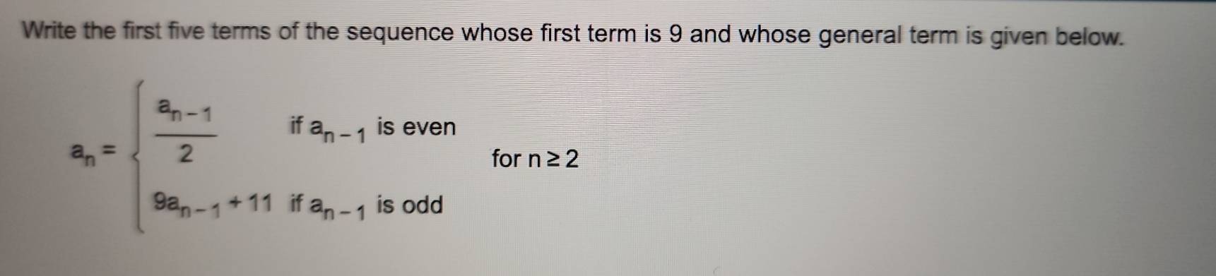 Write the first five terms of the sequence whose first term is 9 and whose general term is given below.
is even
a_n=beginarrayl frac a_n-12ifa_n-1 9a_n-1+11ifa_n-1endarray. for n≥ 2
is odd