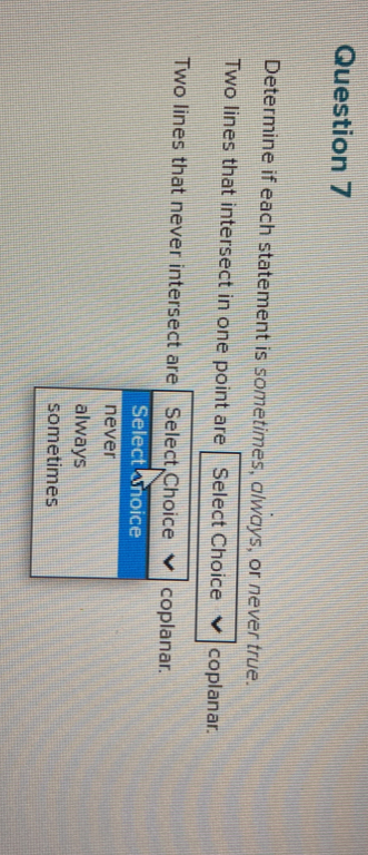 Determine if each statement is sometimes, always, or never true.
Two lines that intersect in one point are Select Choice coplanar.
Two lines that never intersect are Select Choice coplanar.
Select Snoice
never
always
sometimes