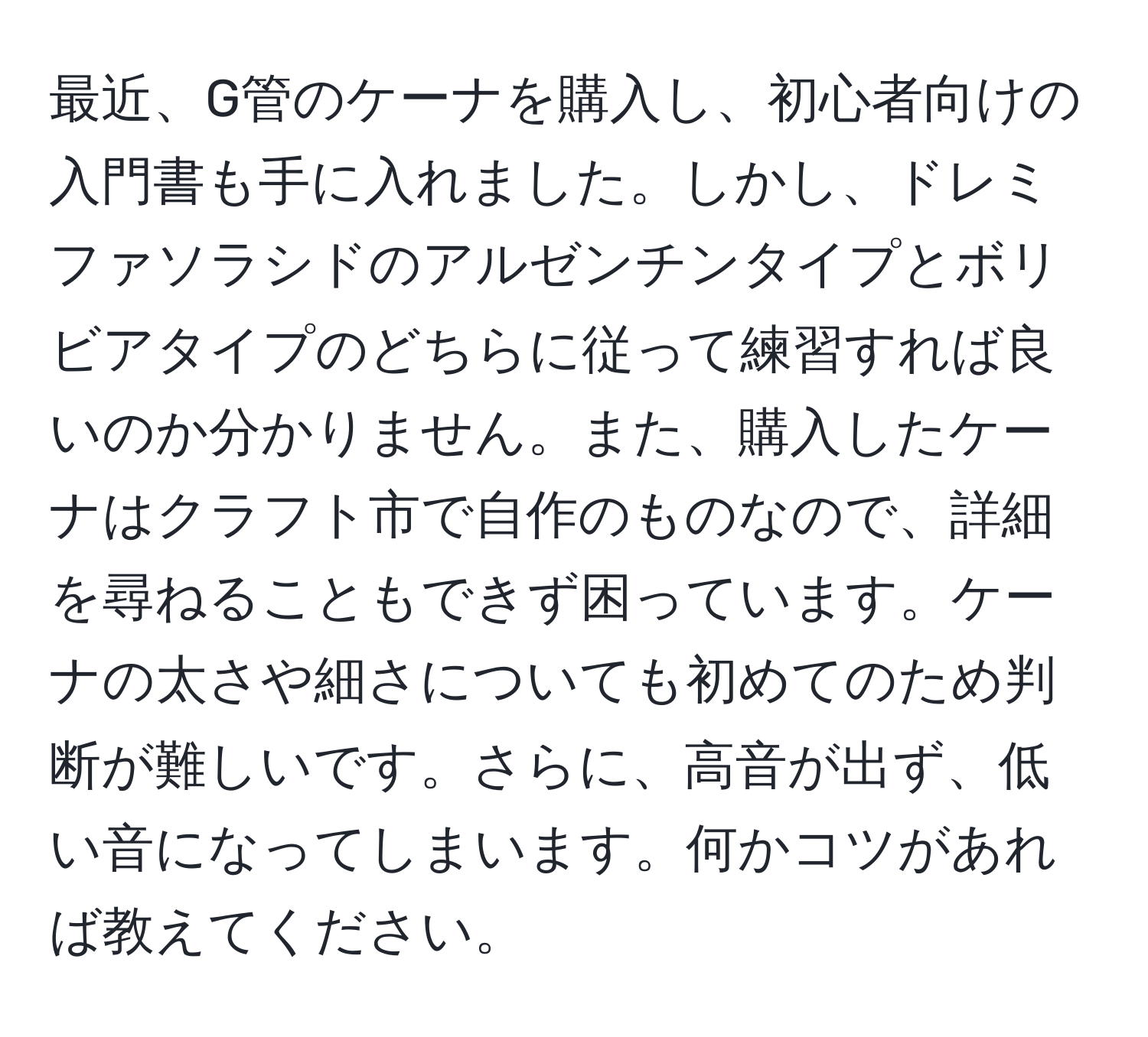 最近、G管のケーナを購入し、初心者向けの入門書も手に入れました。しかし、ドレミファソラシドのアルゼンチンタイプとボリビアタイプのどちらに従って練習すれば良いのか分かりません。また、購入したケーナはクラフト市で自作のものなので、詳細を尋ねることもできず困っています。ケーナの太さや細さについても初めてのため判断が難しいです。さらに、高音が出ず、低い音になってしまいます。何かコツがあれば教えてください。