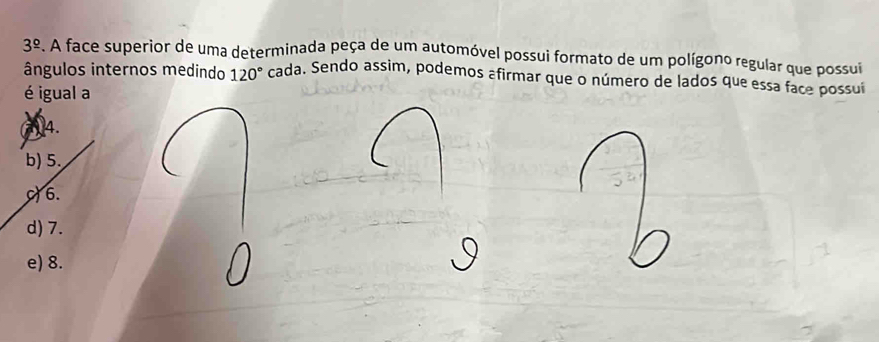 3^(_ circ). A face superior de uma determinada peça de um automóvel possui formato de um polígono regular que possui
ângulos internos medindo 120° cada. Sendo assim, podemos afirmar que o número de lados que essa face possuí
é igual a
a. 4.
b) 5.
6.
d) 7.

e) 8.