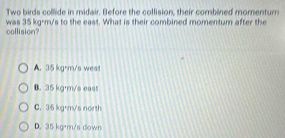 Two birds collide in midair. Before the collision, their combined momentum
was 35 kg·m/s to the east. What is their combined momentum after the
collision?
A. 35 kg·m/s west
B. 35 kg·m/s east
C. 35 kg·m/s north
D. 35 kg·m/s down