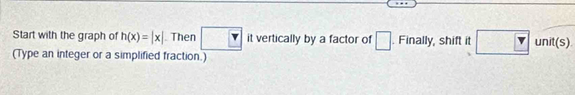 Start with the graph of h(x)=|x| Then □. Finally, shift it □ □ unit(s) 
(Type an integer or a simplified fraction.)