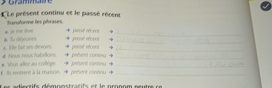 Grammaire 
1 Le présent continu et le passé récent 
Transforme les phrases. 
a. Je me lève. passé récent_ 
b. Tu déjeunes. passé récent_ 
e. Elle fait ses devoirs. passé récent_ 
d. Nous nous habillons. présent continu_ 
e. Vous allez au collège. présent continu_ 
f. Ils rentrent à la maison. présent continu_ 
e d i e c t ifs démonstratifs et le pronom neutre c