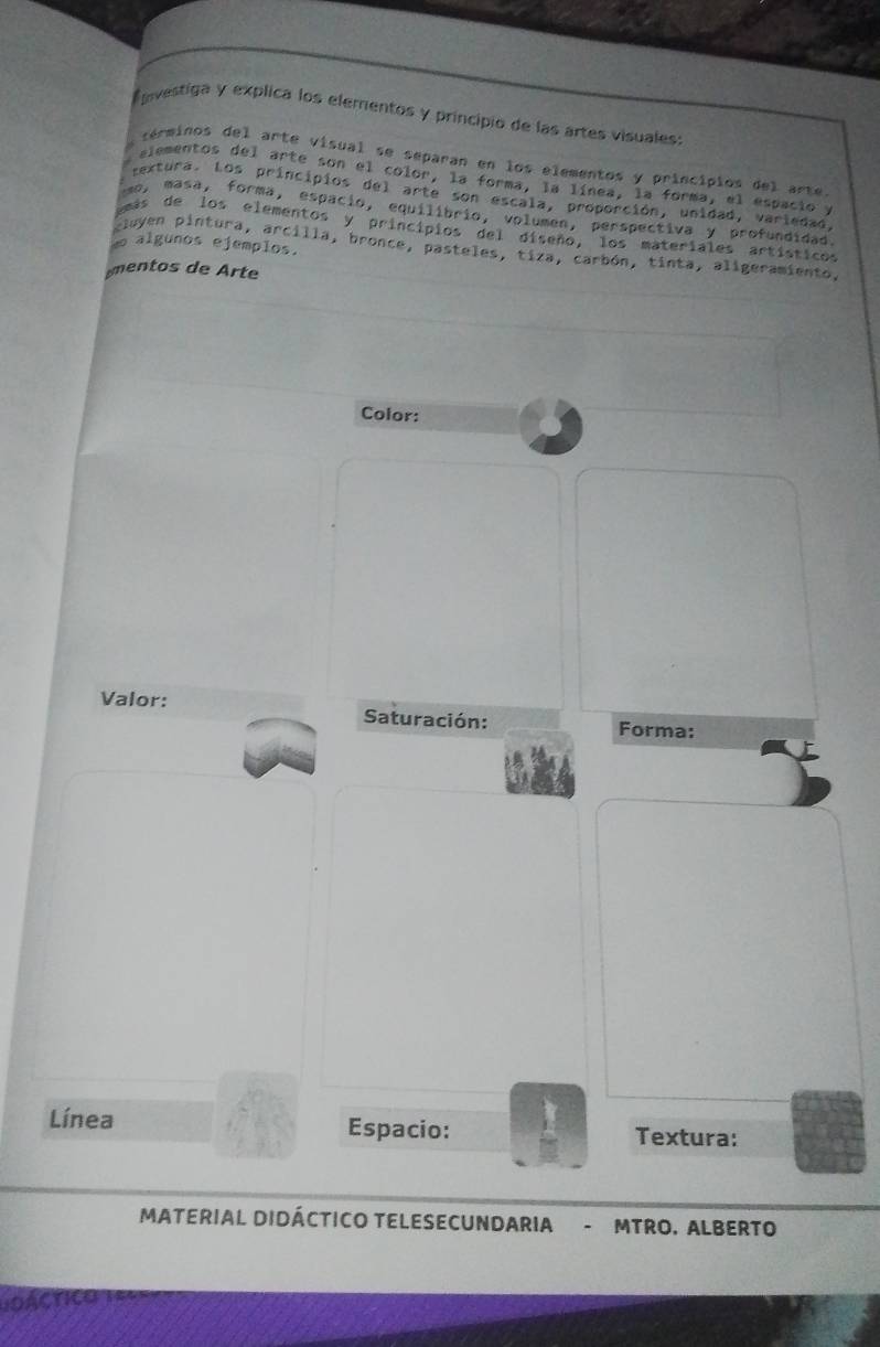 nvestiga y explica los elementos y principio de las artes visuales: 
terminos del arte visual se separan en los elementos y principios del arte. 
jementos del arte son el color, la forma, la línea, la forma, el espacio y 
textura. Los principios del arte son escala, proporción, unidad, variedad. 
mo, masa, forma, espacio, equilibrio, volumen, perspectiva y profundidad 
as de los elementos y princípios del diseño, los materiales artísticos 
e algunos ejemplos. 
uyen pintura, arcilla, bronce, pasteles, tiza, carbón, tinta, aligeramiento, 
mentos de Arte 
Color: 
Valor: Saturación: Forma: 
Línea Espacio: Textura: 
MATERIAL DIDÁCTICO TELESECUNDARIA - MTRO. ALBERTO 
LOACTICO