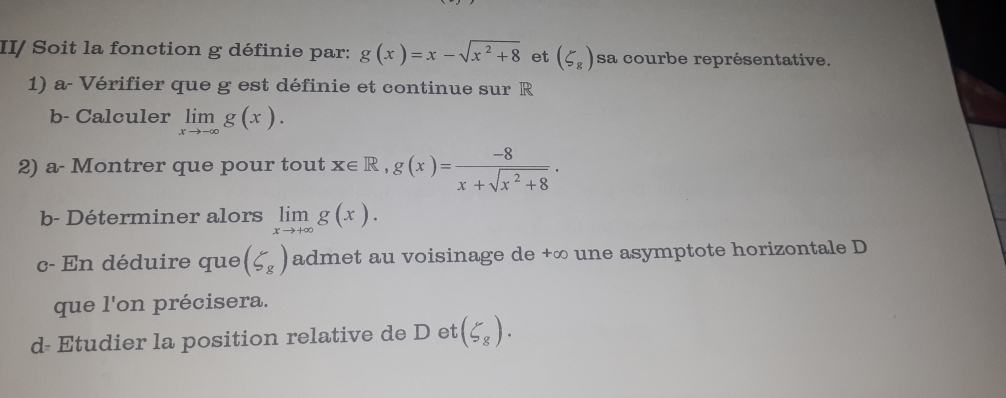 II/ Soit la fonction g définie par: g(x)=x-sqrt(x^2+8) et (5_8) sa courbe représentative. 
1) a- Vérifier que g est définie et continue sur R
b- Calculer limlimits _xto -∈fty g(x). 
2) a- Montrer que pour tout x∈ R, g(x)= (-8)/x+sqrt(x^2+8) . 
b- Déterminer alors limlimits _xto +∈fty g(x). 
c- En déduire que (5_8) admet au voisinage de +∞ une asymptote horizontale D 
que l'on précisera. 
d- Etudier la position relative de D et (5_8).