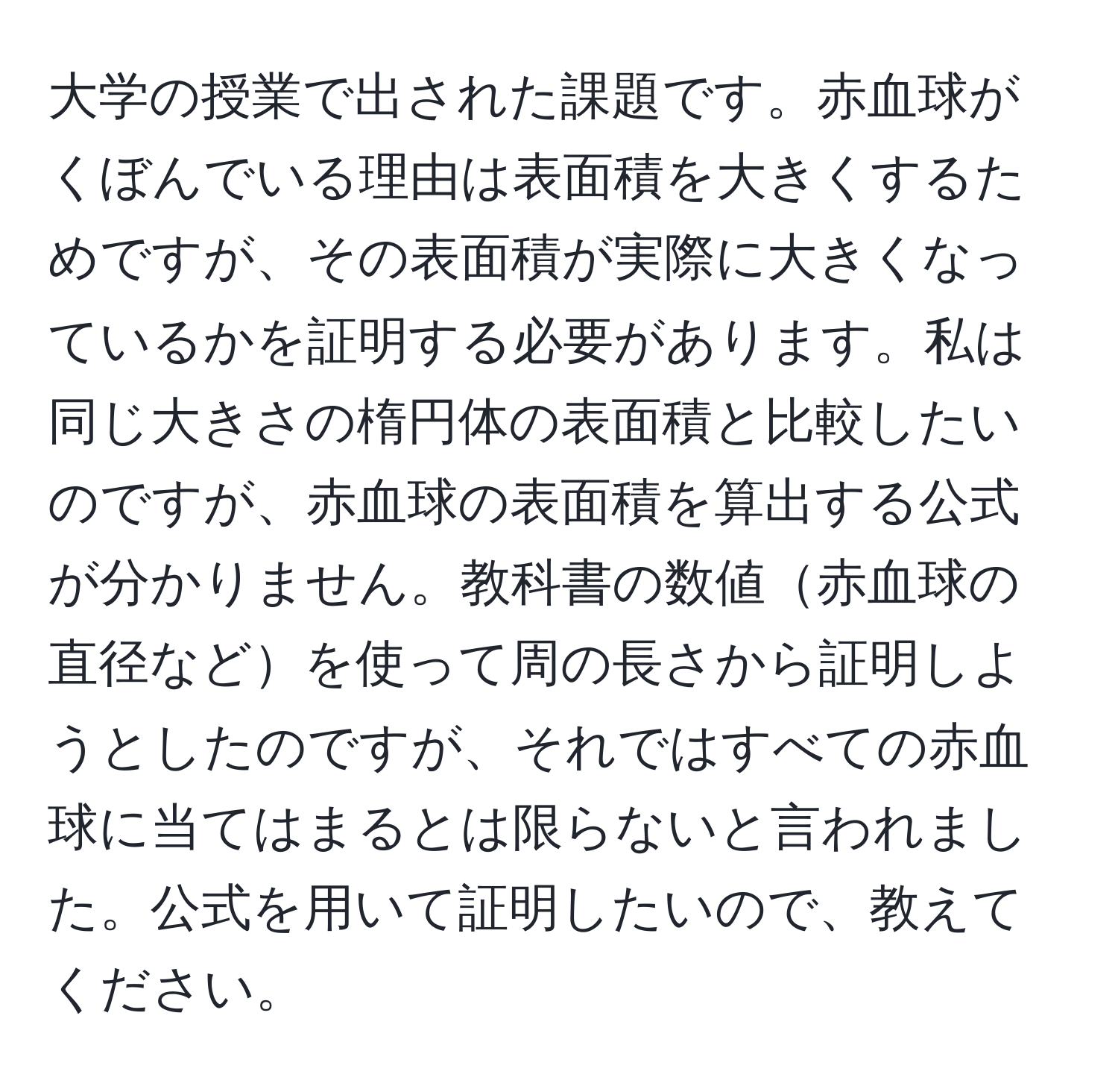 大学の授業で出された課題です。赤血球がくぼんでいる理由は表面積を大きくするためですが、その表面積が実際に大きくなっているかを証明する必要があります。私は同じ大きさの楕円体の表面積と比較したいのですが、赤血球の表面積を算出する公式が分かりません。教科書の数値赤血球の直径などを使って周の長さから証明しようとしたのですが、それではすべての赤血球に当てはまるとは限らないと言われました。公式を用いて証明したいので、教えてください。