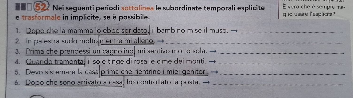 ■■□ ⑤2 Nei seguenti periodi sottolinea le subordinate temporali esplicite É vero che è sempre me- 
e trasformale in implicite, se è possibile. 
glio usare l’esplicita? 
1. Dopo che la mamma lo ebbe sgridato, il bambino mise il muso._ 
2. In palestra sudo molto mentre mi alleno._ 
3. Prima che prendessi un cagnolino, mi sentivo molto sola._ 
4. Quando tramonta, il sole tinge di rosa le cime dei monti._ 
5. Devo sistemare la casa prima che rientrino i miei genitori._ 
6. Dopo che sono arrivato a casa, ho controllato la posta._