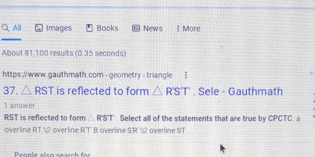 All Images Books News ミ More 
About 81,100 results (0.35 seconds) 
https://www.gauthmath.com> geometry> triangle : 
37. △ RST is reflected to form △ R'S'T'. Sele - Gauthmath 
1 answer
RST is reflected to form △ RST. Select all of the statements that are true by CPCTC. a 
overline RT ≌ overline R'T B overline S'R'≌ overline ST...