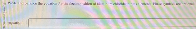 Write and balance the equation for the decomposition of aluminum chloride into its elements. Phase symbols are optional. 
2 equation: