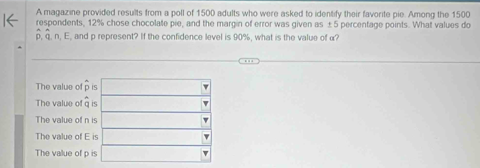 A magazine provided results from a poll of 1500 adults who were asked to identify their favorite pie. Among the 1500
respondents, 12% chose chocolate pie, and the margin of error was given as ±5 percentage points. What values do
p, q, n, E, and p represent? If the confidence level is 90%, what is the value of α?
The value of widehat p i
The value of widehat q i
The value of n
The value of E
The value of p