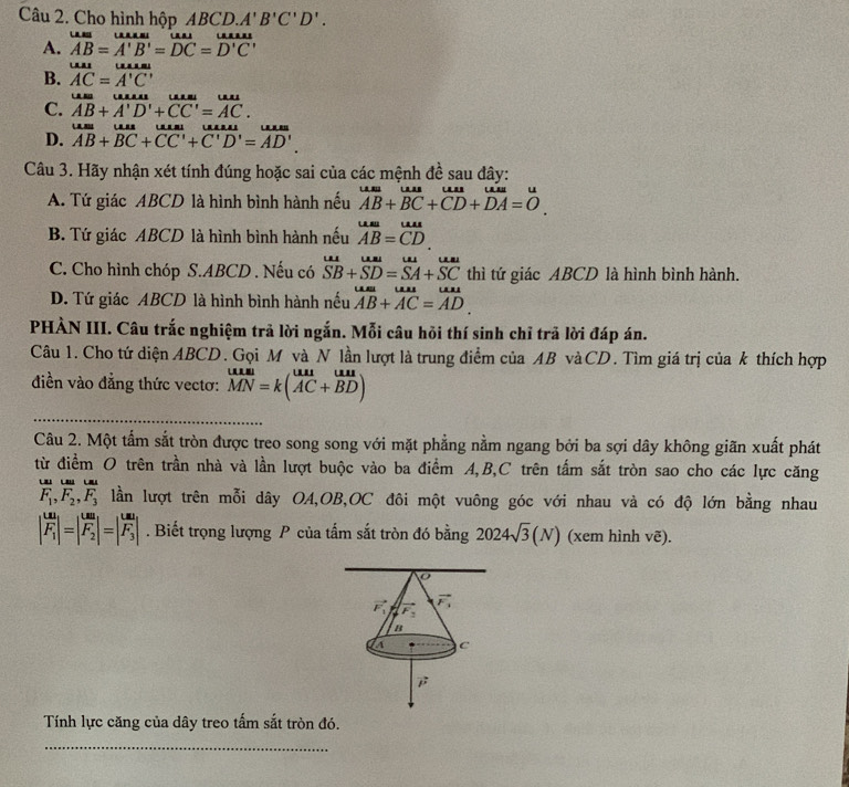 Cho hình hộp ABCD. A'B'C'D'.
A. overline AB=overline A'B'=overline DC=overline D'C'
B. overline AC=overline A'C'
C. AB+A'D'+CC'=AC.
D. overline AB+overline BC+overline CC'+overline C'D'=overline AD'.
Câu 3. Hãy nhận xét tính đúng hoặc sai của các mệnh đề sau đây:
A. Tứ giác ABCD là hình bình hành nếu beginarrayr uaB+uus B+overline BC+overline CD+overline DA=0endarray .
B. Tứ giác ABCD là hình bình hành nếu beginarrayr uss AB=CD.endarray
C. Cho hình chóp S.ABCD . Nếu có beginarrayr uu SBendarray +beginarrayr uaSDbeginarrayr uu SAendarray beginarrayr uu SCendarray thì tứ giác ABCD là hình bình hành.
D. Tứ giác ABCD là hình bình hành nếu beginarrayr uust AB+AC=ADendarray
PHÀN III. Câu trắc nghiệm trả lời ngắn. Mỗi câu hỏi thí sinh chỉ trã lời đáp án.
Câu 1. Cho tứ diện ABCD. Gọi M và N lần lượt là trung điểm của AB vàCD. Tìm giá trị của k thích hợp
điền vào đẳng thức vectơ: MN=k(vector AC+vector BD)
_
Câu 2. Một tẩm sắt tròn được treo song song với mặt phẳng nằm ngang bởi ba sợi dây không giãn xuất phát
từ điểm O trên trần nhà và lần lượt buộc vào ba điểm A,B,C trên tấm sắt tròn sao cho các lực căng

F_1,F_2,F_3 lần lượt trên mỗi dây OA,OB,OC đôi một vuông góc với nhau và có độ lớn bằng nhau
|frac uuF_1|=|frac uuF_2|=|frac uuF_3|. Biết trọng lượng P của tấm sắt tròn đó bằng 2024sqrt(3)(N) (xem hình vẽ).
Tính lực căng của dây treo tấm sắt tròn đó.
_