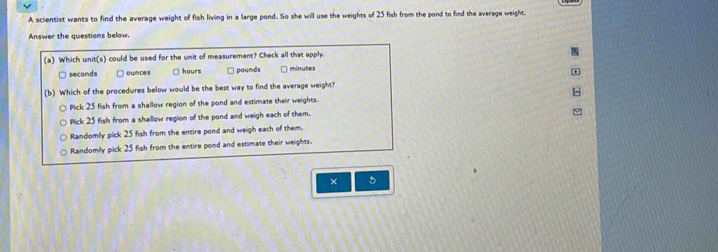 A scientist wants to find the average weight of fish living in a large pond. So she will use the weights of 25 fish from the pond to find the average weight.
Answer the questions below.
(a) Which unit(s) could be used for the unit of measurement? Check all that apply.
seconds ounces □ hours pounds minutes
(b) Which of the procedures below would be the best way to find the average weight?
Pick 25 fish from a shallow region of the pond and estimate their weights.
Pick 25 fish from a shallow region of the pond and weigh each of them.
Randomly pick 25 fish from the entire pond and weigh each of them.
Randomly pick 25 fish from the entire pond and estimate their weights.
×