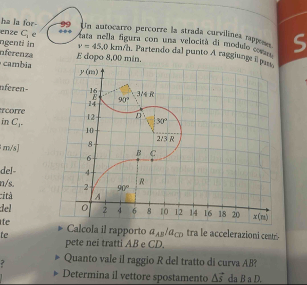 ha la for-  9 Un autocarro percorre la strada curvilinea rappresen S
enze C_1 e
ura con una velocità di modulo costante
ngenti in v=45,0km/h. Partendo dal punto A raggiunge il
nferenza E dopo 8,00 min.
cambia
nferen-
rcorre
in C_1.
m/s]
del-
n/s.
cità
del 
te
Calcola il rapporto a_AB/a_CD
te tra le accelerazioni centri-
pete nei tratti AB e CD.
?
Quanto vale il raggio R del tratto di curva AB?
Determina il vettore spostamento △ vector s da B a D.