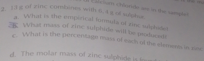 the m 
c lcium chloride are in the sampl
2. 13 g of zinc combines with 6, 4 g of sulphur. 
a. What is the empirical formula of zinc sulphide? 
What mass of zinc sulphide will be produced? 
c. What is the percentage mass of each of the elements in zinc 
d. The molar mass of zinc sulphide is four