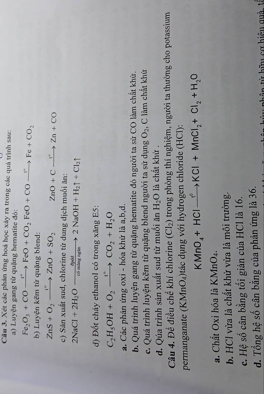 Xét các phản ứng hoá học xảy ra trong các quá trình sau:
a) Luyện gang từ quặng hematite đỏ:
Fe_2O_3+COxrightarrow I°FeO+CO_2FeO+COxrightarrow I°Fe+CO_2
b) Luyện kẽm từ quặng blend:
ZnS+O_2xrightarrow I°ZnO+SO_2 ZnO+Cxrightarrow t^cZn+CO
c) Sản xuất sud, chlorine từ dung dịch muối ăn:
2NaCl+2H_2Oxrightarrow dpdd2NaOH+H_2uparrow +Cl_2uparrow
d) Đốt cháy ethanol có trong xăng E5:
C_2H_5OH+O_2xrightarrow t°CO_2+H_2O
a. Các phản ứng oxi - hóa khử là a,b,d.
b. Quá trình luyện gang từ quặng hematite đỏ người ta sử CO làm chất khử.
c. Quá trình luyện kẽm từ quặng blend người ta sử dụng O_2 , C làm chất khử
d. Qúa trình sản xuất sud từ muối ăn H_2O là chất khử .
Câu 4. Để điều chế khí chlorine (Cl_2) trong phòng thí nghiệm, người ta thường cho potassium
permanganate (KMnO_4) o tác dụng với hydrogen chloride (HCl):
KMnO_4+HClxrightarrow f^0KCl+MnCl_2+Cl_2+H_2O
a. Chất Oxi hóa là KMnO_4.
b. HCl vừa là chất khử vừa là môi trường.
c. Hệ số cân bằng tối giản của HCl là 16.
d. Tổng hệ số cân bằng của phản ứng là 36.
t    h   u cơ  hiệu quả, tế