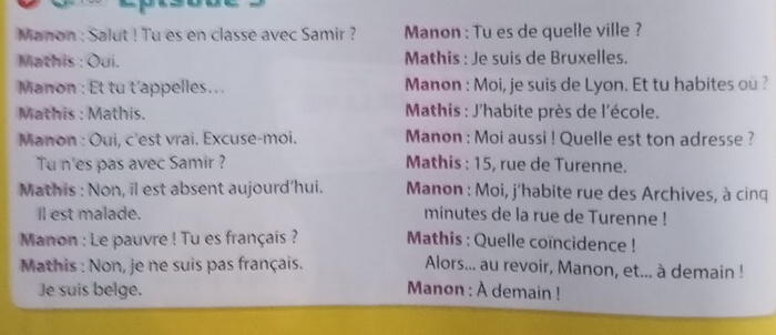 Manon : Salut ! Tu es en classe avec Samir ? Manon : Tu es de quelle ville ? 
Mathis : Oui. Mathis : Je suis de Bruxelles. 
Manon : Et tu t’appelles.. . Manon : Moi, je suis de Lyon. Et tu habites ou ? 
Mathis : Mathis. * Mathis : J'habite près de l'école. 
Manon : Oui, c'est vrai. Excuse-moi. Manon : Moi aussi ! Quelle est ton adresse ? 
Tu n'es pas avec Samir ? Mathis : 15, rue de Turenne. 
Mathis : Non, il est absent aujourd’hui. * Manon : Moi, j'habite rue des Archives, à cinq 
Il est malade. minutes de la rue de Turenne ! 
Manon : Le pauvre ! Tu es français ? Mathis : Quelle coïncidence ! 
Mathis : Non, je ne suis pas français. Alors... au revoir, Manon, et... à demain ! 
Je suis belge. Manon : À demain !