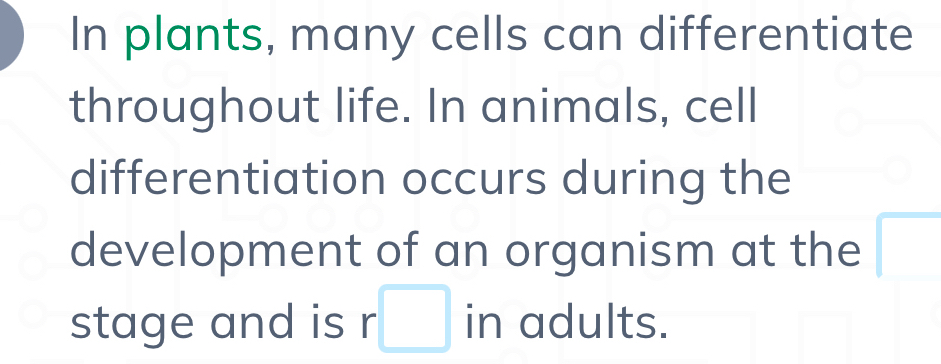 In plants, many cells can differentiate 
throughout life. In animals, cell 
differentiation occurs during the 
development of an organism at the □ 
stage and is r · □ in adults.