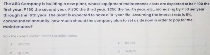 The ABD Company is building a new plant, whose equipment maintenance costs are expected to be P 100 the
first year, P 150 the second year, P 200 the third year, $250 the fourth year, etc., increasing by P 50 per year
through the 10th year. The plant is expected to have a 10-year life. Assuming the interest rate is 8%,
compounded annually, how much should the company plan to set aside now in order to pay for the
maintenance?
Mark the correct answer from the selection below.
A 2340.22 B 1969.85
C 1877.26 D 3420 22