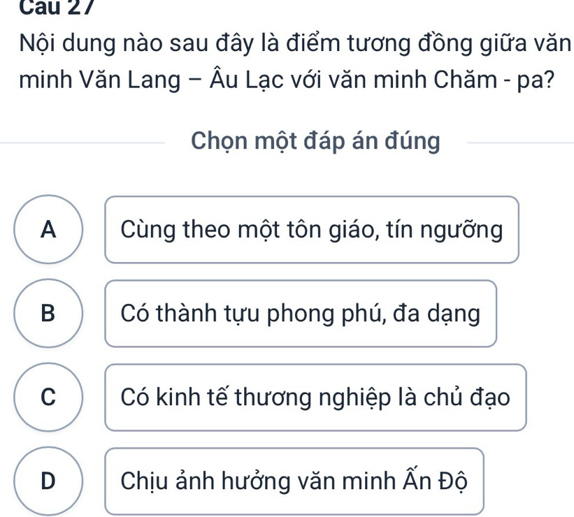 Cau 27
Nội dung nào sau đây là điểm tương đồng giữa văn
minh Văn Lang − Âu Lạc với văn minh Chăm - pa?
Chọn một đáp án đúng
A Cùng theo một tôn giáo, tín ngưỡng
B Có thành tựu phong phú, đa dạng
C Có kinh tế thương nghiệp là chủ đạo
D Chịu ảnh hưởng văn minh Ấn Độ