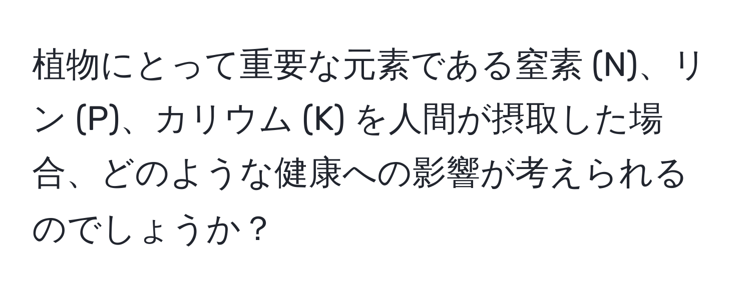 植物にとって重要な元素である窒素 (N)、リン (P)、カリウム (K) を人間が摂取した場合、どのような健康への影響が考えられるのでしょうか？