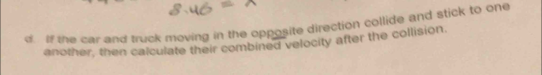 If the car and truck moving in the opposite direction collide and stick to one 
another, then calculate their combined velocity after the collision.