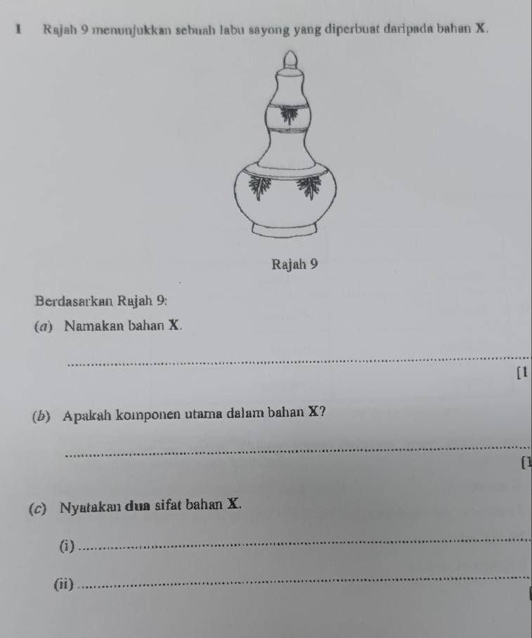 Rajah 9 menunjukkan sebuah labu sayong yang diperbuat daripada bahan X. 
Rajah 9 
Berdasarkan Rajah 9: 
(1) Namakan bahan X. 
_ 
[1 
(b) Apakah komponen utama dalam bahan X? 
_ 
[1 
(c) Nyatakan dua sifat bahan X. 
(i) 
_ 
(ii) 
_