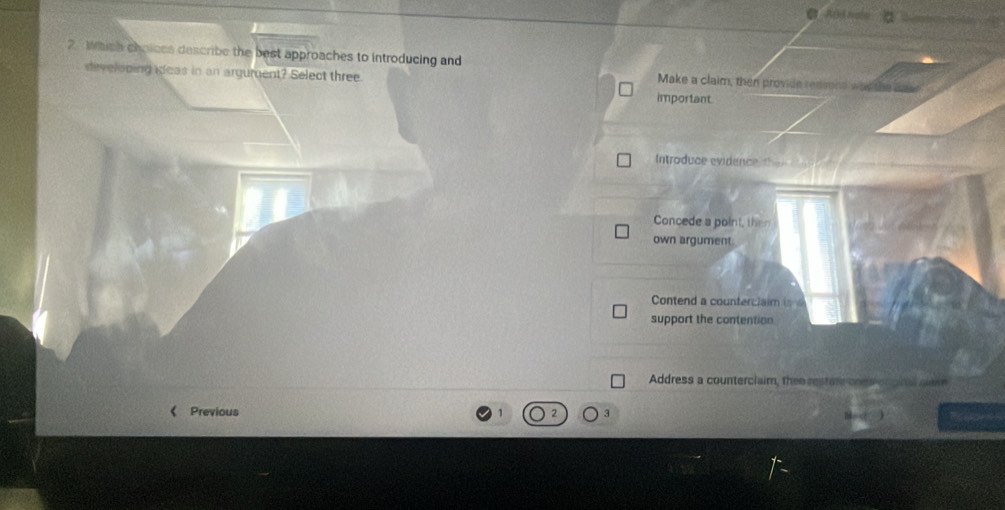 Which choices describe the best approaches to introducing and Make a claim, then provide redsond w
diveloping deas in an argument? Select three
important
Introduce evidence
Concede a point, then
own argument.
Contend a counterclaim is
support the contention
Address a counterciaim, thee restan cons
《 Previous