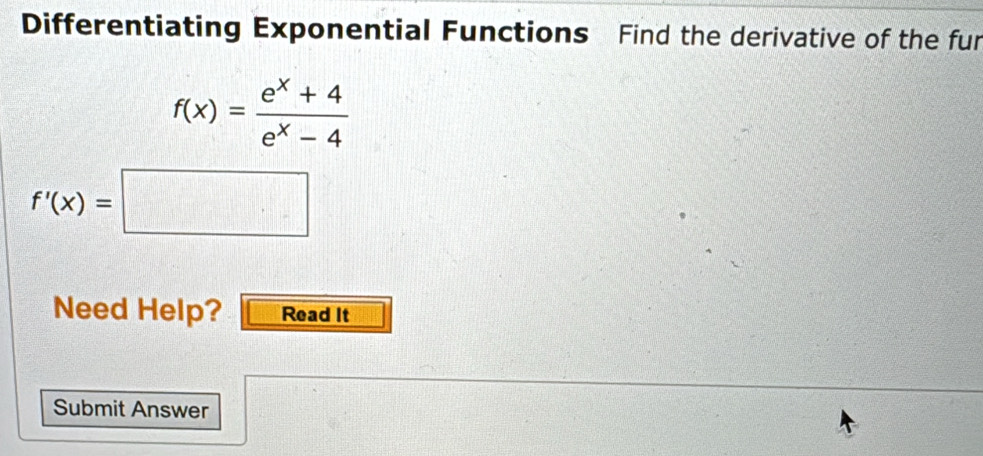 Differentiating Exponential Functions Find the derivative of the fur
f(x)= (e^x+4)/e^x-4 
f'(x)=□
Need Help? Read It 
Submit Answer