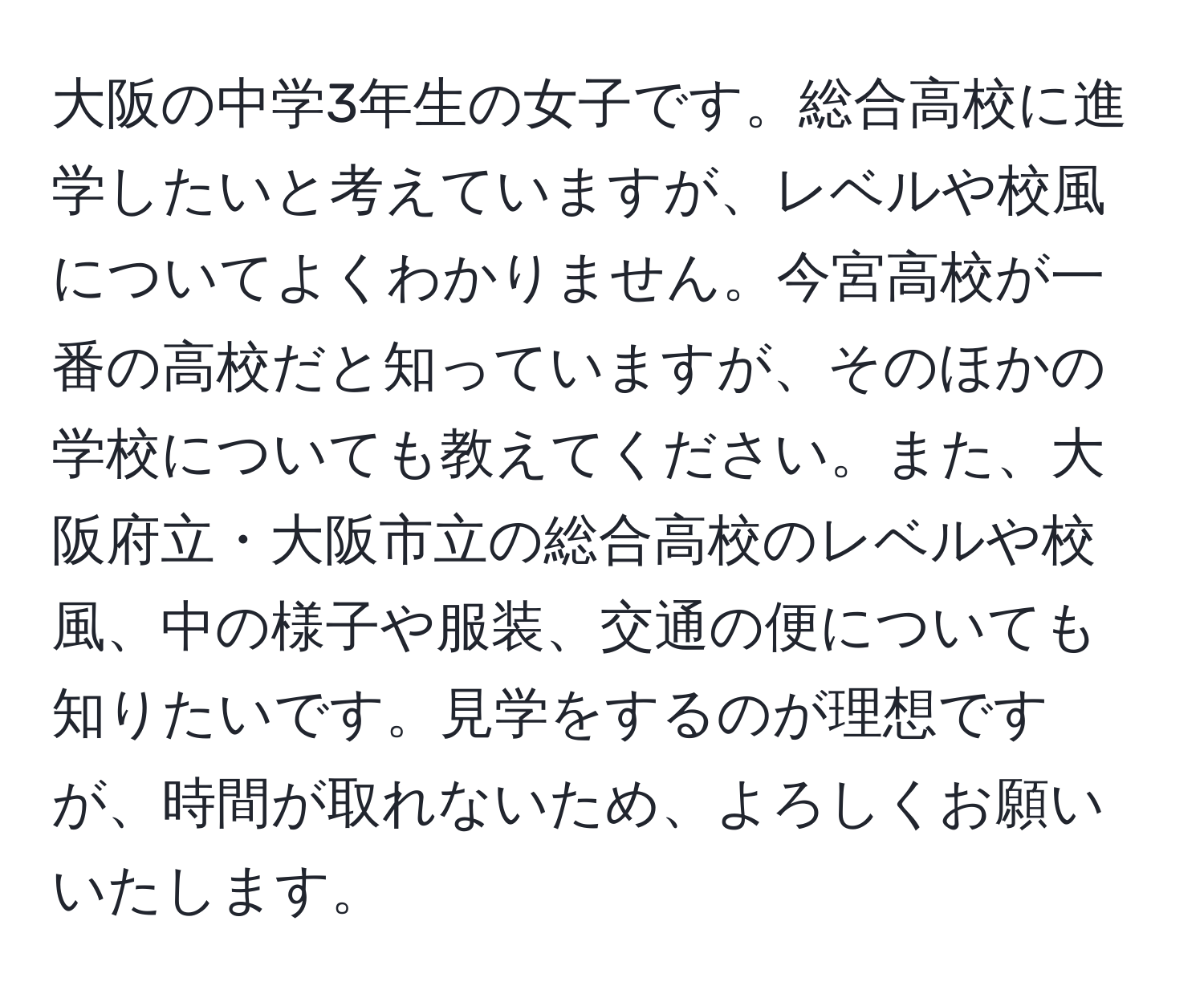 大阪の中学3年生の女子です。総合高校に進学したいと考えていますが、レベルや校風についてよくわかりません。今宮高校が一番の高校だと知っていますが、そのほかの学校についても教えてください。また、大阪府立・大阪市立の総合高校のレベルや校風、中の様子や服装、交通の便についても知りたいです。見学をするのが理想ですが、時間が取れないため、よろしくお願いいたします。