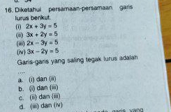 Diketahui persamaan-persamaan garis
lurus berkut
(1) 2x+3y=5
(i) 3x+2y=5
(iii) 2x-3y=5
(i) 3x-2y=5
Garis-garis yang saling tegak lurus adalah
a. (i) dan (ii)
b. (i) dan (iii)
c. (ii) dan (iii)
d. (iii) dan (iv) daris vāng