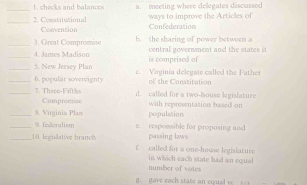 checks and balances a. meeting where delegates discussed
_
2. Constitutional ways to improve the Articles of
Convention Confederation
_3. Great Compromise b. the sharing of power between a
_4. James Madison central government and the states it
is comprised of
_5. New Jersey Plan c. Virginia delegate called the Father
_6. popular sovereignty of the Constitution
_7. Three-Fifths d. called for a two-house legislature
Compromise with representation based on
_8. Virginia Plan population
_9. federalism e. responsible for proposing and
_10. legislative branch passing laws
£ called for a one-house legislature
in which each state had an equal
number of votes
g. gave each state an cqual y