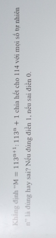 Khẳng định “ M=113^(n+1):113^n+1 chia hết cho 114 với mọi số tự nhiên 
n' là đúng hay sai? Nếu đúng điển 1, nếu sai điển 0.