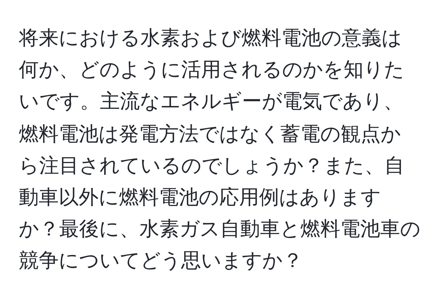 将来における水素および燃料電池の意義は何か、どのように活用されるのかを知りたいです。主流なエネルギーが電気であり、燃料電池は発電方法ではなく蓄電の観点から注目されているのでしょうか？また、自動車以外に燃料電池の応用例はありますか？最後に、水素ガス自動車と燃料電池車の競争についてどう思いますか？