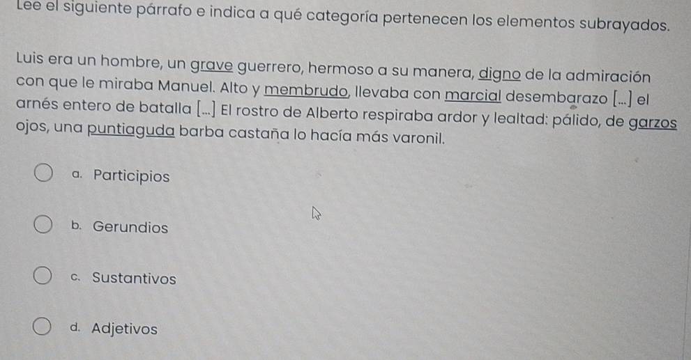 Lee el siguiente párrafo e indica a qué categoría pertenecen los elementos subrayados.
Luis era un hombre, un grave guerrero, hermoso a su manera, digno de la admiración
con que le miraba Manuel. Alto y membrudo, llevaba con marcial desembarazo [...] el
arnés entero de batalla [...] El rostro de Alberto respiraba ardor y lealtad: pálido, de garzos
ojos, una puntiaguda barba castaña lo hacía más varonil.
a. Participios
b. Gerundios
c. Sustantivos
d. Adjetivos