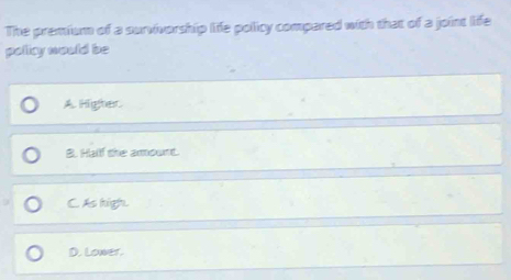 The premium of a survivorship life policy compared with that of a joint life
policy would be
A. Highter.
B. Half the amount.
C. As high.
D. Lower.