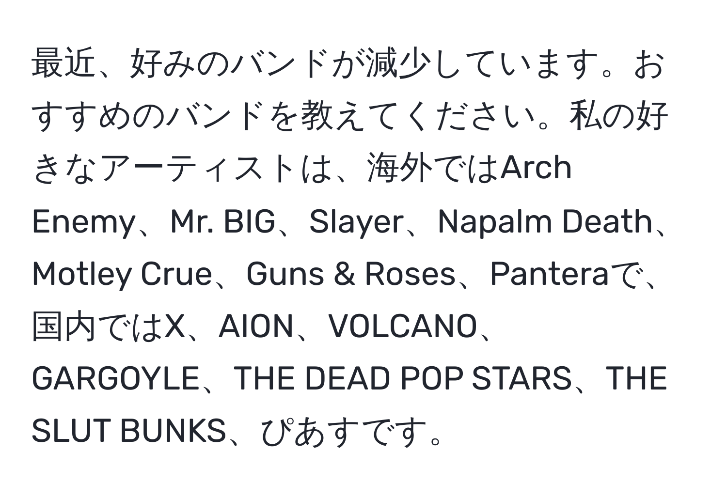 最近、好みのバンドが減少しています。おすすめのバンドを教えてください。私の好きなアーティストは、海外ではArch Enemy、Mr. BIG、Slayer、Napalm Death、Motley Crue、Guns & Roses、Panteraで、国内ではX、AION、VOLCANO、GARGOYLE、THE DEAD POP STARS、THE SLUT BUNKS、ぴあすです。