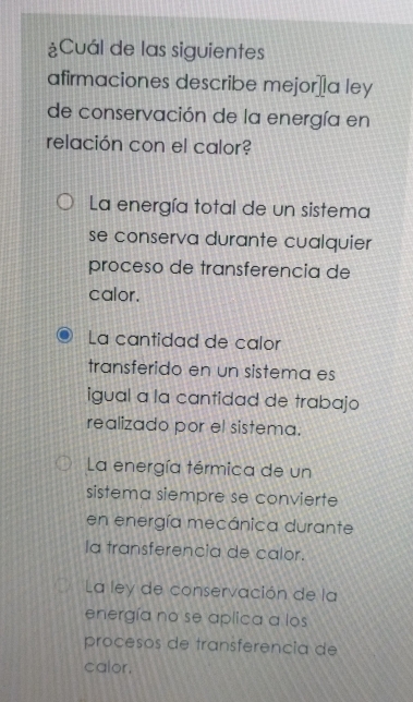 ¿Cuál de las siguientes
afirmaciones describe mejor⊥a ley
de conservación de la energía en
relación con el calor?
La energía total de un sistema
se conserva durante cualquier
proceso de transferencia de
calor.
La cantidad de calor
transferido en un sistema es
igual a la cantidad de trabajo
realizado por el sistema.
La energía térmica de un
sistema siempre se convierte
en energía mecánica durante
la fransferencia de calor.
La ley de conservación de la
energía no se aplica a los
procesos de transferencia de
calor.