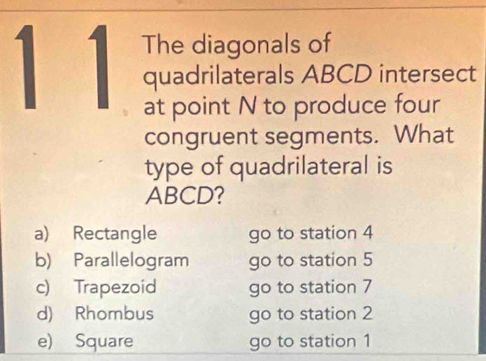 1 1 The diagonals of
quadrilaterals ABCD intersect
at point N to produce four
congruent segments. What
type of quadrilateral is
ABCD?
a) Rectangle go to station 4
b) Parallelogram go to station 5
c) Trapezoid go to station 7
d) Rhombus go to station 2
e) Square go to station 1