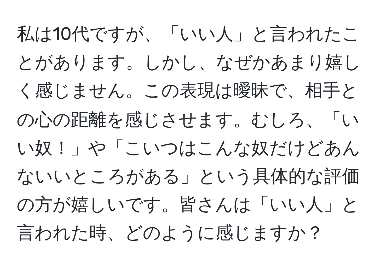 私は10代ですが、「いい人」と言われたことがあります。しかし、なぜかあまり嬉しく感じません。この表現は曖昧で、相手との心の距離を感じさせます。むしろ、「いい奴！」や「こいつはこんな奴だけどあんないいところがある」という具体的な評価の方が嬉しいです。皆さんは「いい人」と言われた時、どのように感じますか？