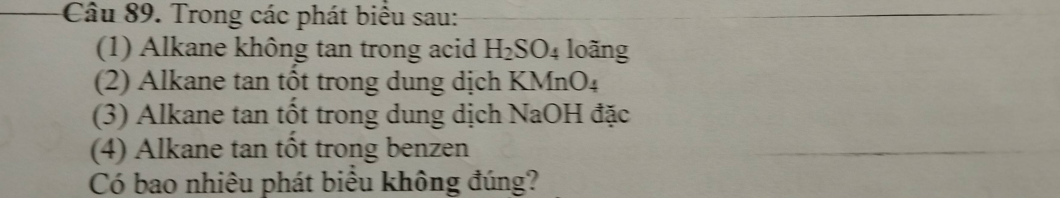 Trong các phát biểu sau: 
(1) Alkane không tan trong acid H_2SO_4 4 loãng 
(2) Alkane tan tốt trong dung dịch KMnO₄
(3) Alkane tan tốt trong dung dịch NaOH đặc 
(4) Alkane tan tốt trong benzen 
Có bao nhiêu phát biểu không đúng?