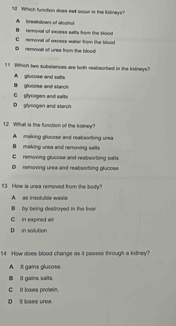 Which function does not occur in the kidneys?
A breakdown of alcohol
B removal of excess saits from the blood
C removal of excess water from the blood
D removal of urea from the blood
11 Which two substances are both reabsorbed in the kidneys?
A glucose and salts
B glucose and starch
C glycogen and salts
D glycogen and starch
12 What is the function of the kidney?
A making glucose and reabsorbing urea
B making urea and removing salts
C removing glucose and reabsorbing salts
D removing urea and reabsorbing glucose
13 How is urea removed from the body?
A as insoluble waste
B by being destroyed in the liver
C in expired air
D in solution
14 How does blood change as it passes through a kidney?
A It gains glucose.
B It gains salts.
C It loses protein.
D It loses urea.