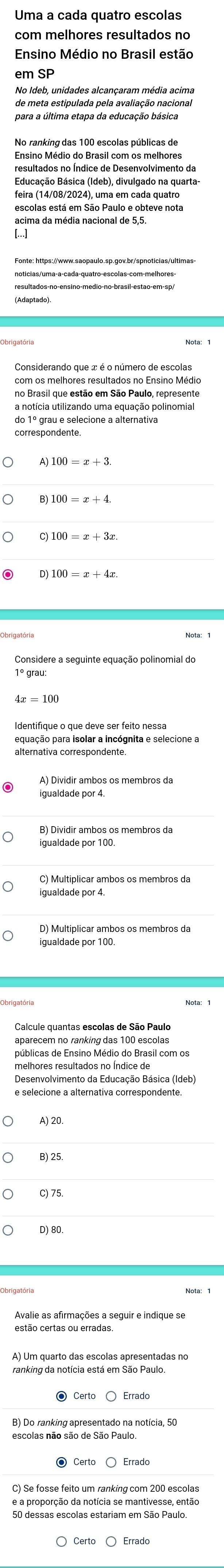 Ensino Médio no Brasil estão
de meta estipulada pela avaliação nacional
para a última etapa da educação básica
No ranking das 100 escolas públicas de
Ensino Médio do Brasil com os melhores
resultados no Índice de Desenvolvimento da
Educação Básica (Ideb), divulgado na quarta
feira (14/08/2024), uma em cada quatro
escolas está em São Paulo e obteve nota
acima da média nacional de 5,5.
[…]
com os melhores resultados no Ensino Médio
a notícia utilizando uma equação polinomial
100=x+3x
Considere a seguinte equação polinomial do
equação para isolar a incógnita e selecione a
A) Dividir ambos os membros da
B) Dividir ambos os membros da
D) Multiplicar ambos os membros da
Calcule quantas escolas de São Paulo
públicas de Ensino Médio do Brasil com os
melhores resultados no Índice de
e selecione a alternativa correspondente
B) 25.
C) 75.
D) 80.
estão certas ou erradas.
escolas não são de São Paulo
e a proporção da notícia se mantivesse, então